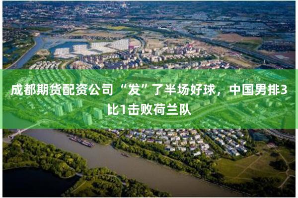 成都期货配资公司 “发”了半场好球，中国男排3比1击败荷兰队