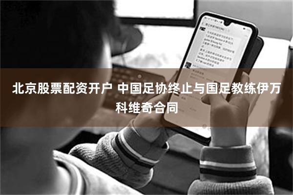 北京股票配资开户 中国足协终止与国足教练伊万科维奇合同