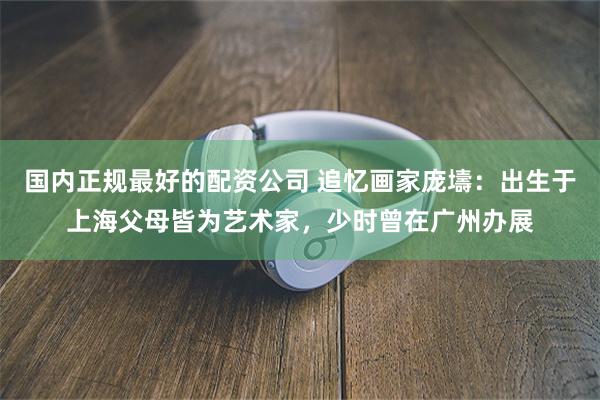 国内正规最好的配资公司 追忆画家庞壔：出生于上海父母皆为艺术家，少时曾在广州办展