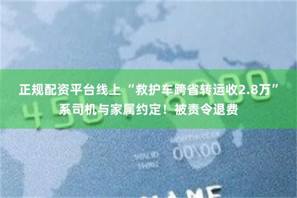 正规配资平台线上 “救护车跨省转运收2.8万”系司机与家属约定！被责令退费