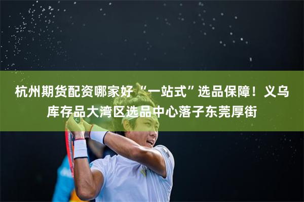 杭州期货配资哪家好 “一站式”选品保障！义乌库存品大湾区选品中心落子东莞厚街