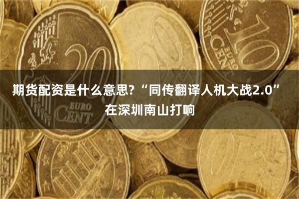 期货配资是什么意思? “同传翻译人机大战2.0” 在深圳南山打响