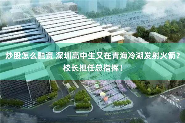 炒股怎么融资 深圳高中生又在青海冷湖发射火箭？校长担任总指挥！