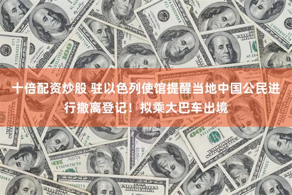 十倍配资炒股 驻以色列使馆提醒当地中国公民进行撤离登记！拟乘大巴车出境