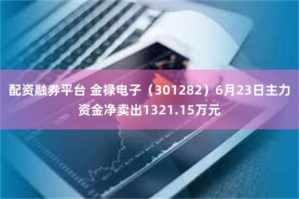 配资融券平台 金禄电子（301282）6月23日主力资金净卖出1321.15万元