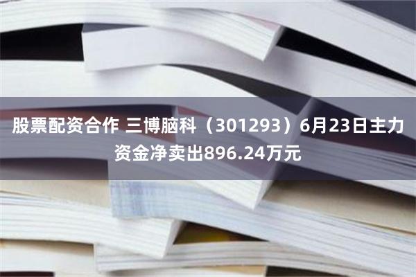 股票配资合作 三博脑科（301293）6月23日主力资金净卖出896.24万元