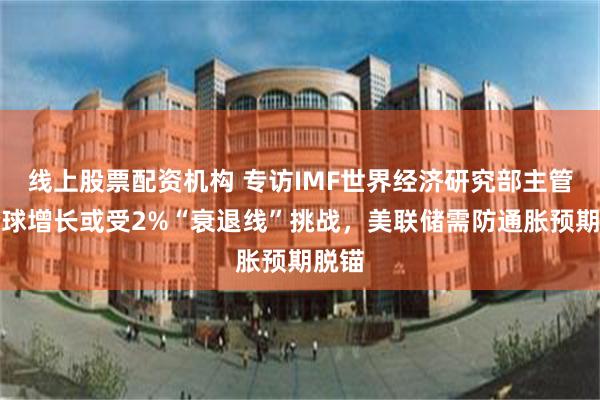 线上股票配资机构 专访IMF世界经济研究部主管：全球增长或受2%“衰退线”挑战，美联储需防通胀预期脱锚