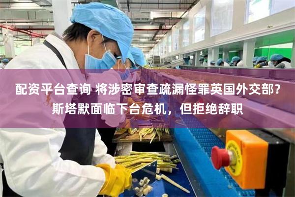 配资平台查询 将涉密审查疏漏怪罪英国外交部？斯塔默面临下台危机，但拒绝辞职