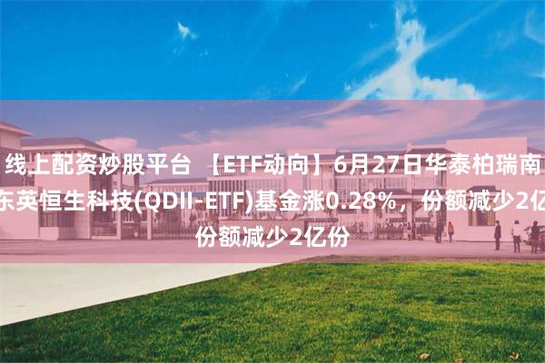 线上配资炒股平台 【ETF动向】6月27日华泰柏瑞南方东英恒生科技(QDII-ETF)基金涨0.28%，份额减少2亿份