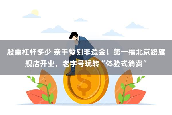 股票杠杆多少 亲手錾刻非遗金！第一福北京路旗舰店开业，老字号玩转“体验式消费”