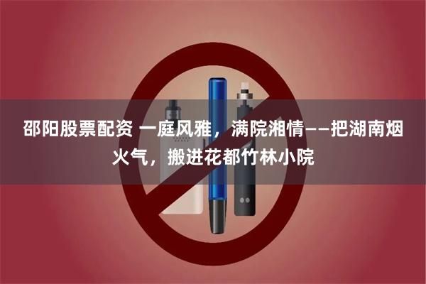 邵阳股票配资 一庭风雅，满院湘情——把湖南烟火气，搬进花都竹林小院