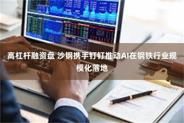 高杠杆融资盘 沙钢携手钉钉推动AI在钢铁行业规模化落地
