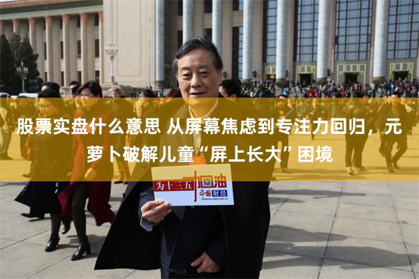 股票实盘什么意思 从屏幕焦虑到专注力回归，元萝卜破解儿童“屏上长大”困境