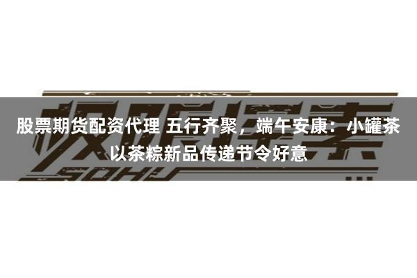 股票期货配资代理 五行齐聚，端午安康：小罐茶以茶粽新品传递节令好意