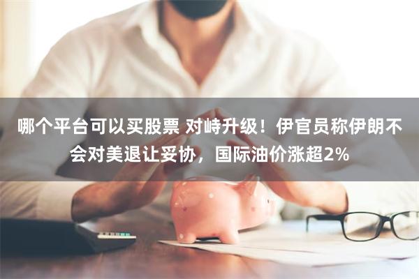 哪个平台可以买股票 对峙升级！伊官员称伊朗不会对美退让妥协，国际油价涨超2%