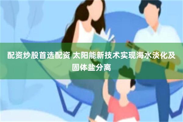 配资炒股首选配资 太阳能新技术实现海水淡化及固体盐分离