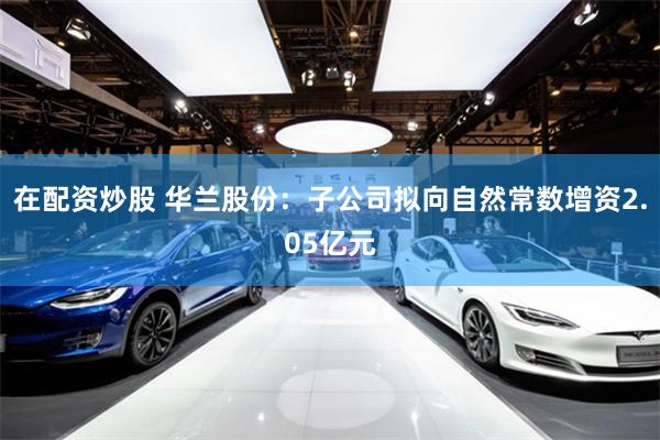 在配资炒股 华兰股份：子公司拟向自然常数增资2.05亿元