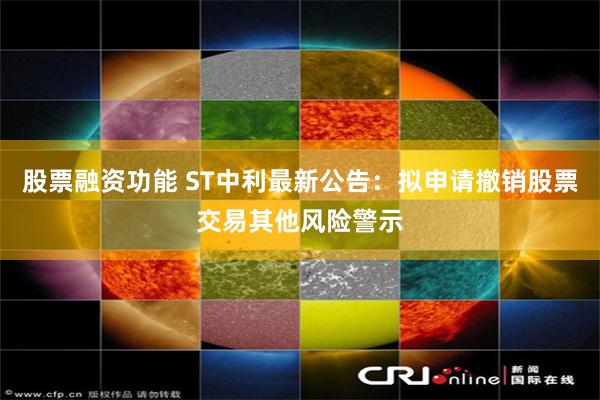 股票融资功能 ST中利最新公告：拟申请撤销股票交易其他风险警示