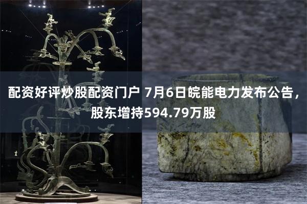 配资好评炒股配资门户 7月6日皖能电力发布公告，股东增持594.79万股