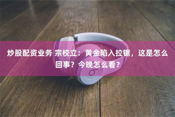 炒股配资业务 宗校立：黄金陷入拉锯，这是怎么回事？今晚怎么看？