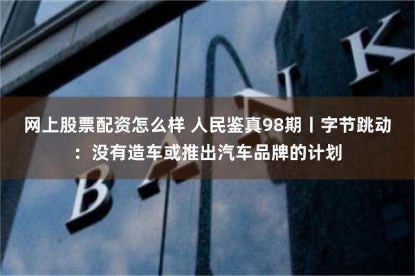 网上股票配资怎么样 人民鉴真98期丨字节跳动：没有造车或推出汽车品牌的计划