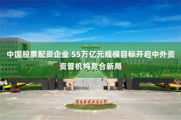 中国股票配资企业 55万亿元规模目标开启中外资资管机构竞合新局