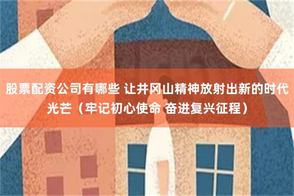 股票配资公司有哪些 让井冈山精神放射出新的时代光芒（牢记初心使命 奋进复兴征程）