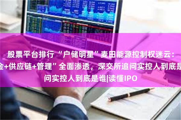 股票平台排行 “户储明星”麦田能源控制权迷云：青山系“资金+供应链+管理”全面渗透，深交所追问实控人到底是谁|读懂IPO