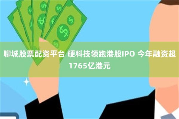 聊城股票配资平台 硬科技领跑港股IPO 今年融资超1765亿港元