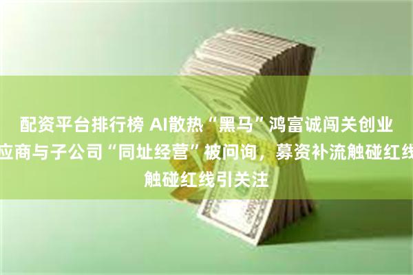 配资平台排行榜 AI散热“黑马”鸿富诚闯关创业板,供应商与子公司“同址经营”被问询,募资补流触碰红线引关注