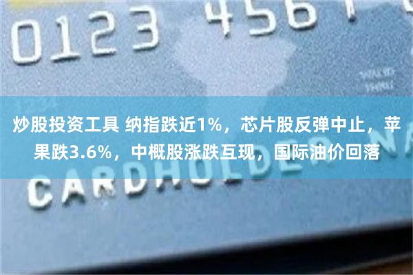 炒股投资工具 纳指跌近1%，芯片股反弹中止，苹果跌3.6%，中概股涨跌互现，国际油价回落