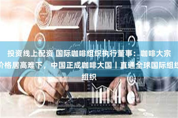 投资线上配资 国际咖啡组织执行董事：咖啡大宗价格居高难下，中国正成咖啡大国丨直通全球国际组织