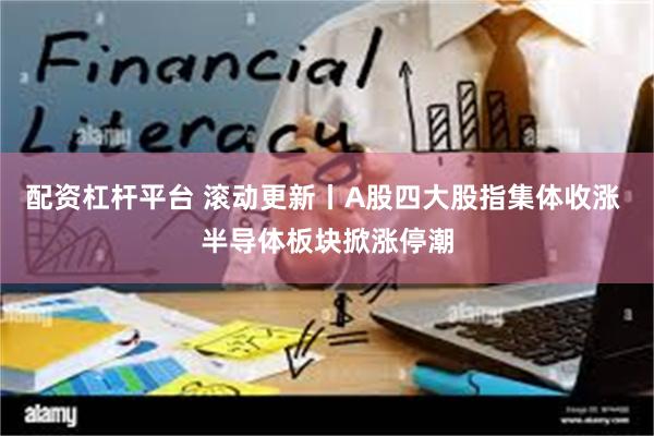配资杠杆平台 滚动更新丨A股四大股指集体收涨 半导体板块掀涨停潮