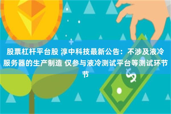 股票杠杆平台股 淳中科技最新公告：不涉及液冷服务器的生产制造 仅参与液冷测试平台等测试环节