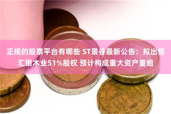 正规的股票平台有哪些 ST景谷最新公告：拟出售汇银木业51%股权 预计构成重大资产重组