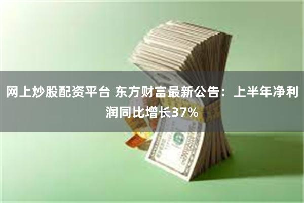 网上炒股配资平台 东方财富最新公告：上半年净利润同比增长37%