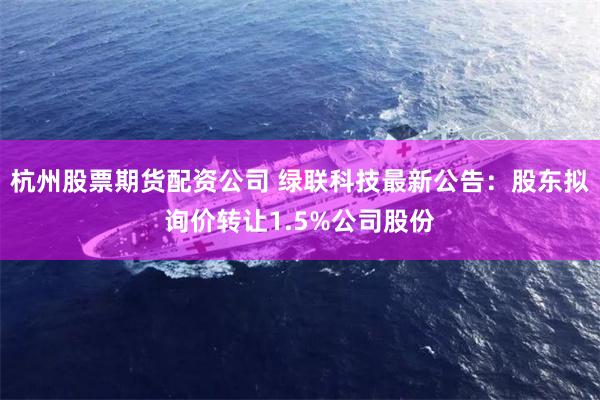 杭州股票期货配资公司 绿联科技最新公告：股东拟询价转让1.5%公司股份