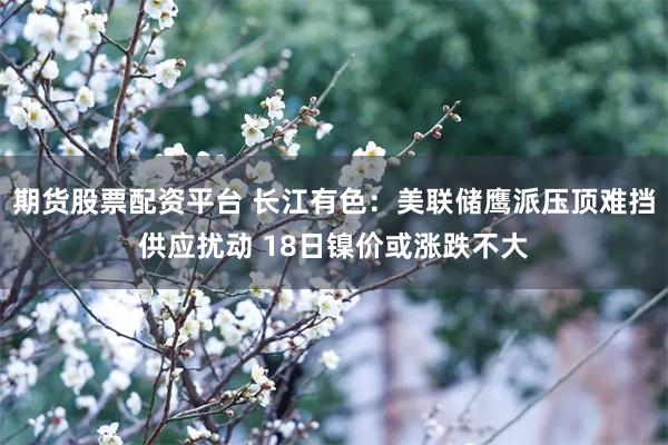 期货股票配资平台 长江有色:美联储鹰派压顶难挡供应扰动 18日镍价或涨跌不大
