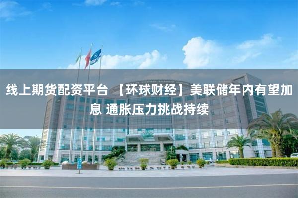 线上期货配资平台 【环球财经】美联储年内有望加息 通胀压力挑战持续
