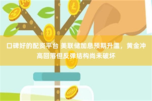口碑好的配资平台 美联储加息预期升温，黄金冲高回落但反弹结构尚未破坏