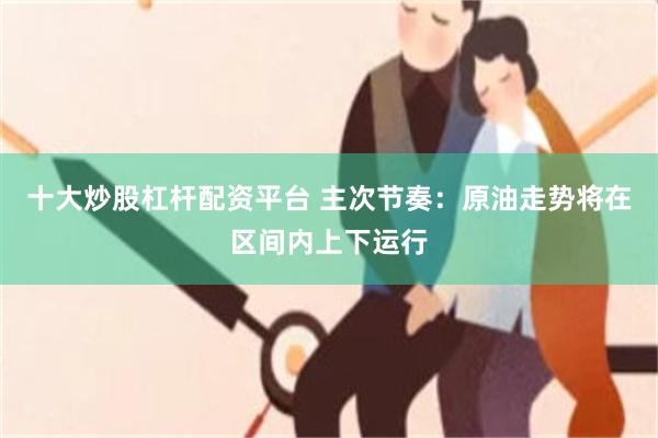 十大炒股杠杆配资平台 主次节奏:原油走势将在区间内上下运行