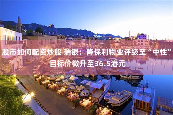股市如何配资炒股 瑞银：降保利物业评级至“中性” 目标价微升至36.5港元