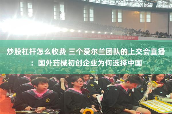 炒股杠杆怎么收费 三个爱尔兰团队的上交会直播:国外药械初创企业为何选择中国