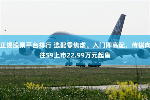 正规股票平台排行 选配零焦虑、入门即高配，传祺向往S9上市22.99万元起售
