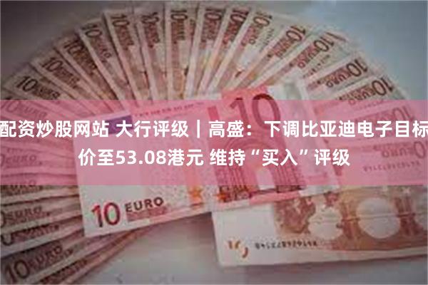 配资炒股网站 大行评级｜高盛：下调比亚迪电子目标价至53.08港元 维持“买入”评级