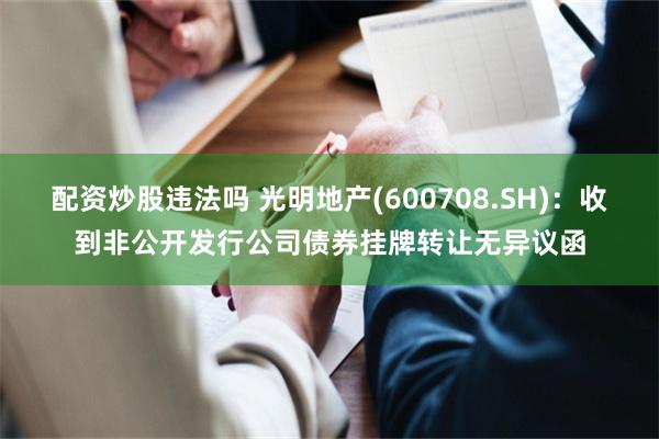 配资炒股违法吗 光明地产(600708.SH)：收到非公开发行公司债券挂牌转让无异议函
