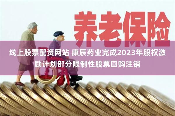 线上股票配资网站 康辰药业完成2023年股权激励计划部分限制性股票回购注销