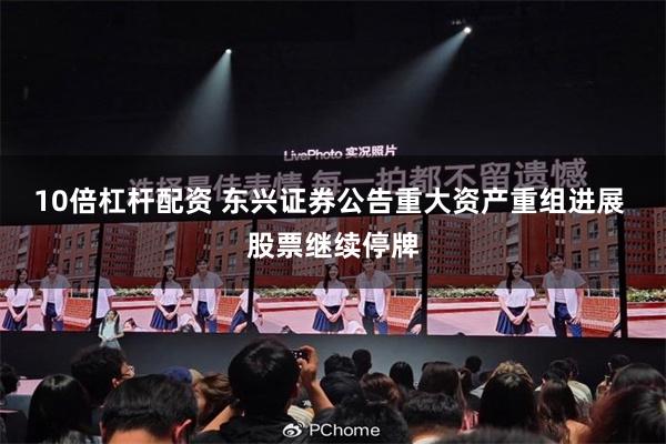 10倍杠杆配资 东兴证券公告重大资产重组进展 股票继续停牌