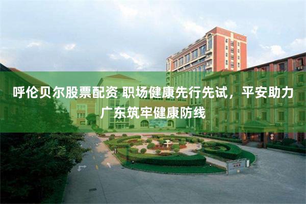 呼伦贝尔股票配资 职场健康先行先试，平安助力广东筑牢健康防线