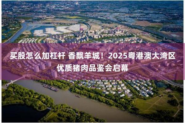 买股怎么加杠杆 香飘羊城！2025粤港澳大湾区优质猪肉品鉴会启幕